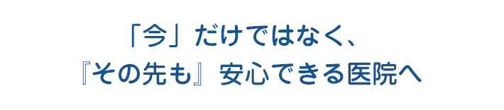 「今」だけではなく、『その先も』安心できる医院へ